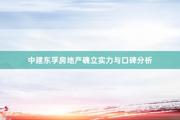 中建东孚房地产确立实力与口碑分析